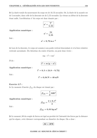 CHAPITRE 3. GÉNÉRALITÉS SUR LES MOUVEMENTS 156
3- La durée totale du mouvement du corps est de 10, 55 secondes. Or, la durée de la montée est
de 5 secondes, donc celle de la descente est de 5, 55 secondes. La vitesse au début de la descente
étant nulle, l’accélération a0
du corps est donc donnée par :
a0
=
V0
5, 55
Application numérique :
a0
=
54
5, 55
Soit :
a0
= 9, 72 m.s−2
4- Lors de la descente, le corps est soumis à son poids vertical descendant et à la force résistive
verticale ascendante. Du théorème du centre d’inertie, on peut donc écrire :
mg − f0
= ma0
D’où :
f0
= m (g − a0
)
Application numérique :
f0
= 0, 5 × (9, 8 − 9, 72)
Soit :
f0
= 0, 04 N = 40 mN
Exercice 3.7 :
1- Le moment d’inertie J(∆) du disque est donné par :
J(∆) =
1
2
MR2
Application numérique :
J(∆) =
2 × 0, 12
2
Soit :
J(∆) = 0, 01 kg.m2
2- Le moment M du couple de forces est égal au produit de l’intensité des forces par la distance
qui les sépare, cette distance correspondant au diamètre du disque. On a donc :
M = 2FR
GLOIRE AU SEIGNEUR JÉSUS-CHRIST !
 