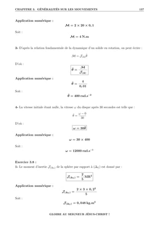 CHAPITRE 3. GÉNÉRALITÉS SUR LES MOUVEMENTS 157
Application numérique :
M = 2 × 20 × 0, 1
Soit :
M = 4 N.m
3- D’après la relation fondamentale de la dynamique d’un solide en rotation, on peut écrire :
M = J(∆)θ̈
D’où :
θ̈ =
M
J(∆)
Application numérique :
θ̈ =
4
0, 01
Soit :
θ̈ = 400 rad.s−2
4- La vitesse initiale étant nulle, la vitesse ω du disque après 30 secondes est telle que :
θ̈ =
ω − 0
30
D’où :
ω = 30θ̈
Application numérique :
ω = 30 × 400
Soit :
ω = 12000 rad.s−1
Exercice 3.8 :
1- Le moment d’inertie J(∆G) de la sphère par rapport à (∆G) est donné par :
J(∆G) =
2
5
MR2
Application numérique :
J(∆G) =
2 × 3 × 0, 22
5
Soit :
J(∆G) = 0, 048 kg.m2
GLOIRE AU SEIGNEUR JÉSUS-CHRIST !
 