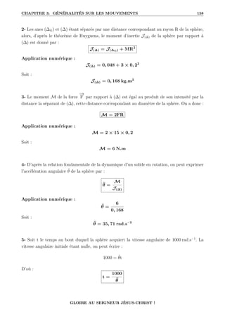 CHAPITRE 3. GÉNÉRALITÉS SUR LES MOUVEMENTS 158
2- Les axes (∆G) et (∆) étant séparés par une distance correspondant au rayon R de la sphère,
alors, d’après le théorème de Huyguens, le moment d’inertie J(∆) de la sphère par rapport à
(∆) est donné par :
J(∆) = J(∆G) + MR2
Application numérique :
J(∆) = 0, 048 + 3 × 0, 22
Soit :
J(∆) = 0, 168 kg.m2
3- Le moment M de la force
−
→
F par rapport à (∆) est égal au produit de son intensité par la
distance la séparant de (∆), cette distance correspondant au diamètre de la sphère. On a donc :
M = 2FR
Application numérique :
M = 2 × 15 × 0, 2
Soit :
M = 6 N.m
4- D’après la relation fondamentale de la dynamique d’un solide en rotation, on peut exprimer
l’accélération angulaire θ̈ de la sphère par :
θ̈ =
M
J(∆)
Application numérique :
θ̈ =
6
0, 168
Soit :
θ̈ = 35, 71 rad.s−2
5- Soit t le temps au bout duquel la sphère acquiert la vitesse angulaire de 1000 rad.s−1
. La
vitesse angulaire initiale étant nulle, on peut écrire :
1000 = θ̈t
D’où :
t =
1000
θ̈
GLOIRE AU SEIGNEUR JÉSUS-CHRIST !
 