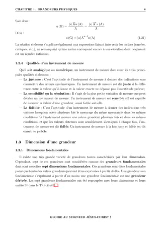 CHAPITRE 1. GRANDEURS PHYSIQUES 6
Soit donc :
u (G) =
|a| Gu (A)
A
=
|a| A
a
u (A)
A
D’où :
u (G) = |a| A
a−1
u (A) (1.21)
La relation ci-dessus s’applique également aux expressions faisant intervenir les racines (carrées,
cubiques, etc.), en remarquant qu’une racine correspond encore à une élevation dont l’exposant
est un nombre rationnel.
1.2.4 Qualités d’un instrument de mesure
Qu’il soit analogique ou numérique, un instrument de mesure doit avoir les trois princi-
pales qualités ci-dessous :
— La justesse : C’est l’aptitude de l’instrument de mesure à donner des indications sans
commettre des erreurs systématiques. Un instrument de mesure est dit juste si la diffé-
rence entre la valeur qu’il donne et la valeur exacte ne dépasse pas l’incertitude prévue ;
— La sensibilité ou la résolution : Il s’agit de la plus petite variation de mesure que peut
déceler un instrument de mesure. Un instrument de mesure est sensible s’il est capable
de mesurer la valeur d’une grandeur, aussi faible soit-elle.
— La fidélité : C’est l’aptitude d’un instrument de mesure à donner des indications très
voisines lorsqu’on opère plusieurs fois le mesurage du même mesurande dans les mêmes
conditions. Si l’instrument mesure une même grandeur plusieurs fois et dans les mêmes
conditions, et que les valeurs obtenues sont sensiblement identiques à chaque fois, l’ins-
trument de mesure est dit fidèle. Un instrument de mesure à la fois juste et fidèle est dit
exact ou précis.
1.3 Dimension d’une grandeur
1.3.1 Dimensions fondamentales
Il existe une très grande varieté de grandeurs toutes caractérisées par leur dimension.
Cependant, sept de ces grandeurs sont considérées comme des grandeurs fondamentales
dont sont associées sept dimensions fondamentales. Ces grandeurs sont dites fondamentales
parce que toutes les autres grandeurs peuvent êtres exprimées à partir d’elles. Une grandeur non
fondamentale s’exprimant à partir d’au moins une grandeur fondamentale est une grandeur
dérivée. Les sept grandeurs fondamentales ont été regroupées avec leurs dimensions et leurs
unités SI dans le Tableau 1.1.
GLOIRE AU SEIGNEUR JÉSUS-CHRIST !
 