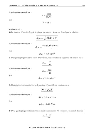 CHAPITRE 3. GÉNÉRALITÉS SUR LES MOUVEMENTS 159
Application numérique :
t =
1000
35, 71
Soit :
t = 28 s
Exercice 3.9 :
1- Le moment d’inertie J(∆) de la plaque par rapport à (∆) est donné par la relation :
J(∆) =
1
12
M L2
+ `2

Application numérique :
J(∆) =
6 × (0, 82
+ 0, 62
)
12
Soit :
J(∆) = 0, 5 kg.m2
2- Puisque la plaque s’arrête après 40 secondes, son accélération angulaire est donnée par :
θ̈ = −
ω
40
Application numérique :
θ̈ = −
500
40
Soit :
θ̈ = −12, 5 rad.s−2
3- Du principe fondamental de la dynamique d’un solide en rotation, on a :
M = J(∆)θ̈
Application numérique :
M = 0, 5 × −12, 5
Soit :
M = −6, 25 N.m
4- Pour que la plaque se fût arrêtée au bout d’une minute (60 secondes), on aurait dû avoir :
θ̈ =
0 − ω0
60
GLOIRE AU SEIGNEUR JÉSUS-CHRIST !
 