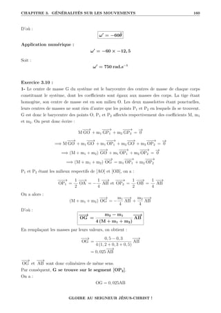 CHAPITRE 3. GÉNÉRALITÉS SUR LES MOUVEMENTS 160
D’où :
ω0
= −60θ̈
Application numérique :
ω0
= −60 × −12, 5
Soit :
ω0
= 750 rad.s−1
Exercice 3.10 :
1- Le centre de masse G du système est le barycentre des centres de masse de chaque corps
constituant le système, dont les coefficients sont égaux aux masses des corps. La tige étant
homogène, son centre de masse est en son milieu O. Les deux masselottes étant ponctuelles,
leurs centres de masses ne sont rien d’autre que les points P1 et P2 en lesquels ils se trouvent.
G est donc le barycentre des points O, P1 et P2 affectés respectivement des coefficients M, m1
et m2. On peut donc écrire :
M
−
−
→
GO + m1
−
−
−
→
GP1 + m2
−
−
−
→
GP2 =
−
→
0
=⇒ M
−
−
→
GO + m1
−
−
→
GO + m1
−
−
−
→
OP1 + m2
−
−
→
GO + m2
−
−
−
→
OP2 =
−
→
0
=⇒ (M + m1 + m2)
−
−
→
GO + m1
−
−
−
→
OP1 + m2
−
−
−
→
OP2 =
−
→
0
=⇒ (M + m1 + m2)
−
−
→
OG = m1
−
−
−
→
OP1 + m2
−
−
−
→
OP2
P1 et P2 étant les milieux respectifs de [AO] et [OB], on a :
−
−
−
→
OP1 =
1
2
−
−
→
OA = −
1
4
−
−
→
AB et
−
−
−
→
OP2 =
1
2
−
−
→
OB =
1
4
−
−
→
AB
On a alors :
(M + m1 + m2)
−
−
→
OG = −
m1
4
−
−
→
AB +
m2
4
−
−
→
AB
D’où :
−
−
→
OG =
m2 − m1
4 (M + m1 + m2)
−
−
→
AB
En remplaçant les masses par leurs valeurs, on obtient :
−
−
→
OG =
0, 5 − 0, 3
4 (1, 2 + 0, 3 + 0, 5)
−
−
→
AB
= 0, 025
−
−
→
AB
−
−
→
OG et
−
−
→
AB sont donc colinéaires de même sens.
Par conséquent, G se trouve sur le segment [OP2].
On a :
OG = 0, 025AB
GLOIRE AU SEIGNEUR JÉSUS-CHRIST !
 