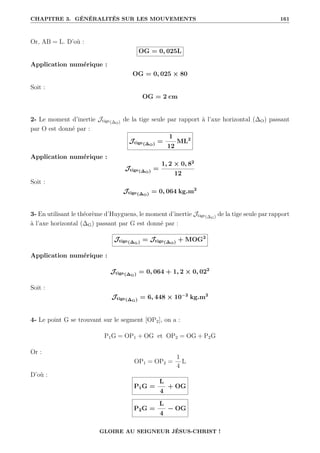 CHAPITRE 3. GÉNÉRALITÉS SUR LES MOUVEMENTS 161
Or, AB = L. D’où :
OG = 0, 025L
Application numérique :
OG = 0, 025 × 80
Soit :
OG = 2 cm
2- Le moment d’inertie Jtige(∆O) de la tige seule par rapport à l’axe horizontal (∆O) passant
par O est donné par :
Jtige(∆O) =
1
12
ML2
Application numérique :
Jtige(∆O) =
1, 2 × 0, 82
12
Soit :
Jtige(∆O) = 0, 064 kg.m2
3- En utilisant le théorème d’Huyguens, le moment d’inertie Jtige(∆G) de la tige seule par rapport
à l’axe horizontal (∆G) passant par G est donné par :
Jtige(∆G) = Jtige(∆O) + MOG2
Application numérique :
Jtige(∆G) = 0, 064 + 1, 2 × 0, 022
Soit :
Jtige(∆G) = 6, 448 × 10−2
kg.m2
4- Le point G se trouvant sur le segment [OP2], on a :
P1G = OP1 + OG et OP2 = OG + P2G
Or :
OP1 = OP2 =
1
4
L
D’où :
P1G =
L
4
+ OG
P2G =
L
4
− OG
GLOIRE AU SEIGNEUR JÉSUS-CHRIST !
 