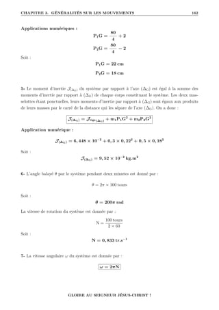CHAPITRE 3. GÉNÉRALITÉS SUR LES MOUVEMENTS 162
Applications numériques :
P1G =
80
4
+ 2
P2G =
80
4
− 2
Soit :
P1G = 22 cm
P2G = 18 cm
5- Le moment d’inertie J(∆G) du système par rapport à l’axe (∆G) est égal à la somme des
moments d’inertie par rapport à (∆G) de chaque corps constituant le système. Les deux mas-
selottes étant ponctuelles, leurs moments d’inertie par rapport à (∆G) sont égaux aux produits
de leurs masses par le carré de la distance qui les sépare de l’axe (∆G). On a donc :
J(∆G) = Jtige(∆G) + m1P1G2
+ m2P2G2
Application numérique :
J(∆G) = 6, 448 × 10−2
+ 0, 3 × 0, 222
+ 0, 5 × 0, 182
Soit :
J(∆G) = 9, 52 × 10−2
kg.m2
6- L’angle balayé θ par le système pendant deux minutes est donné par :
θ = 2π × 100 tours
Soit :
θ = 200π rad
La vitesse de rotation du système est donnée par :
N =
100 tours
2 × 60
Soit :
N = 0, 833 tr.s−1
7- La vitesse angulaire ω du système est donnée par :
ω = 2πN
GLOIRE AU SEIGNEUR JÉSUS-CHRIST !
 
