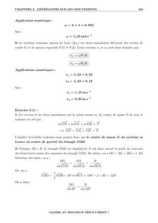 CHAPITRE 3. GÉNÉRALITÉS SUR LES MOUVEMENTS 163
Application numérique :
ω = 2 × π × 0, 833
Soit :
ω = 5, 23 rad.s−1
8- Le système tournant autour de l’axe (∆G), les deux masselottes décrivent des cercles de
centre G et de rayons respectifs P1G et P2G. Leurs vitesses v1 et v2 sont donc données par :
v1 = ωP1G
v2 = ωP2G
Applications numériques :
v1 = 5, 23 × 0, 22
v2 = 5, 23 × 0, 18
Soit :
v1 = 1, 15 m.s−1
v2 = 0, 94 m.s−1
Exercice 3.11 :
1- Le cerceau et les deux masselottes ont la même masse m. Le centre de masse G de tout le
système est tel que :
m
−
−
→
GO + m
−
−
→
GA + m
−
−
→
GB =
−
→
0
=⇒
−
−
→
GO +
−
−
→
GA +
−
−
→
GB =
−
→
0
L’égalité vectorielle ci-dessus nous montre donc que le centre de masse G du système se
trouve au centre de gravité du triangle OAB.
2- Puisque AB = R, le triangle OAB est équilatéral. G est donc encore le point de concours
des bissectrices issues des sommets du triangle OAB. De même, on a OG = AG = BG = r. Du
théorème des sinus, on a :
OG
sin [
GAO
=
OA
sin [
OGA
=
R
sin [
OGA
Or, on a :
[
GAO =
1
2
[
OAB = 30° et [
OGA = 180° − 2 × 30° = 120°
On a donc :
OG
sin 30°
=
R
sin 120°
GLOIRE AU SEIGNEUR JÉSUS-CHRIST !
 