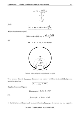 CHAPITRE 3. GÉNÉRALITÉS SUR LES MOUVEMENTS 164
=⇒ OG =
sin 30°
sin 120°
R
=
1
2
√
3
2
R
=
1
√
3
R
D’où :
OG = AG = BG = r =
√
3
3
R
Application numérique :
OG = AG = BG = r =
√
3 × 17, 32
3
Soit :
OG = AG = BG = r = 10 cm
Figure 3.34 – Correction de l’exercice 3.11.
3- Le moment d’inertie Jcerceau(∆O) du cerceau seul par rapport à l’axe horizontal (∆O) passant
par O est donné par :
Jcerceau(∆O) = mR2
Application numérique :
Jcerceau(∆O) = 0, 8 × 0, 17322
Soit :
Jcerceau(∆O) = 0, 024 kg.m2
4- Du théorème de Huyguens, le moment d’inertie Jcerceau(∆G) du cerceau seul par rapport à
GLOIRE AU SEIGNEUR JÉSUS-CHRIST !
 