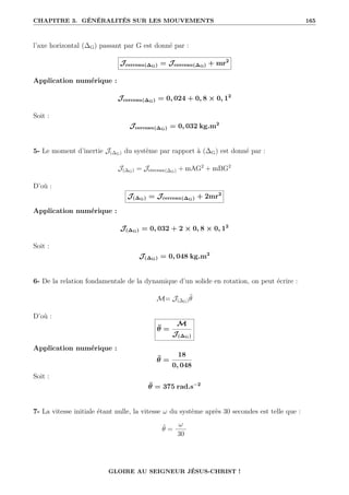 CHAPITRE 3. GÉNÉRALITÉS SUR LES MOUVEMENTS 165
l’axe horizontal (∆G) passant par G est donné par :
Jcerceau(∆G) = Jcerceau(∆O) + mr2
Application numérique :
Jcerceau(∆G) = 0, 024 + 0, 8 × 0, 12
Soit :
Jcerceau(∆G) = 0, 032 kg.m2
5- Le moment d’inertie J(∆G) du système par rapport à (∆G) est donné par :
J(∆G) = Jcerceau(∆G) + mAG2
+ mBG2
D’où :
J(∆G) = Jcerceau(∆G) + 2mr2
Application numérique :
J(∆G) = 0, 032 + 2 × 0, 8 × 0, 12
Soit :
J(∆G) = 0, 048 kg.m2
6- De la relation fondamentale de la dynamique d’un solide en rotation, on peut écrire :
M= J(∆G)θ̈
D’où :
θ̈ =
M
J(∆G)
Application numérique :
θ̈ =
18
0, 048
Soit :
θ̈ = 375 rad.s−2
7- La vitesse initiale étant nulle, la vitesse ω du système après 30 secondes est telle que :
θ̈ =
ω
30
GLOIRE AU SEIGNEUR JÉSUS-CHRIST !
 