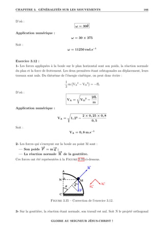 CHAPITRE 3. GÉNÉRALITÉS SUR LES MOUVEMENTS 166
D’où :
ω = 30θ̈
Application numérique :
ω = 30 × 375
Soit :
ω = 11250 rad.s−1
Exercice 3.12 :
1- Les forces appliquées à la boule sur le plan horizontal sont son poids, la réaction normale
du plan et la force de frottement. Les deux premières étant orhtogonales au déplacement, leurs
travaux sont nuls. Du théorème de l’énergie cinétique, on peut donc écrire :
1
2
m VA
2
− VO
2

= −fL
D’où :
VA =
Ê
VO
2
−
2fL
m
Application numérique :
VA =
Ê
1, 22 −
2 × 0, 25 × 0, 8
0, 5
Soit :
VA = 0, 8 m.s−1
2- Les forces qui s’exerçent sur la boule au point M sont :
— Son poids
−
→
P = m−
→
g ;
— La réaction normale
−
→
R de la gouttière.
Ces forces ont été représentées à la Figure 3.35 ci-dessous.
Figure 3.35 – Correction de l’exercice 3.12.
3- Sur la gouttière, la réaction étant normale, son travail est nul. Soit N le projeté orthogonal
GLOIRE AU SEIGNEUR JÉSUS-CHRIST !
 