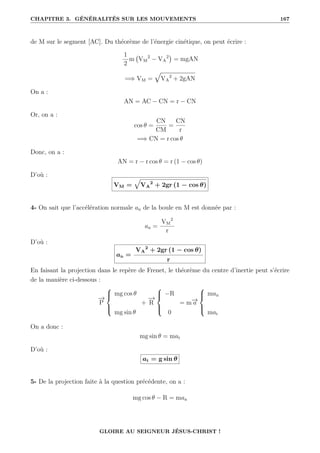 CHAPITRE 3. GÉNÉRALITÉS SUR LES MOUVEMENTS 167
de M sur le segment [AC]. Du théorème de l’énergie cinétique, on peut écrire :
1
2
m VM
2
− VA
2

= mgAN
=⇒ VM =
È
VA
2
+ 2gAN
On a :
AN = AC − CN = r − CN
Or, on a :
cos θ =
CN
CM
=
CN
r
=⇒ CN = r cos θ
Donc, on a :
AN = r − r cos θ = r (1 − cos θ)
D’où :
VM =
È
VA
2
+ 2gr (1 − cos θ)
4- On sait que l’accélération normale an de la boule en M est donnée par :
an =
VM
2
r
D’où :
an =
VA
2
+ 2gr (1 − cos θ)
r
En faisant la projection dans le repère de Frenet, le théorème du centre d’inertie peut s’écrire
de la manière ci-dessous :
−
→
P





mg cos θ
mg sin θ
+
−
→
R





−R
0
= m−
→
a





man
mat
On a donc :
mg sin θ = mat
D’où :
at = g sin θ
5- De la projection faite à la question précédente, on a :
mg cos θ − R = man
GLOIRE AU SEIGNEUR JÉSUS-CHRIST !
 