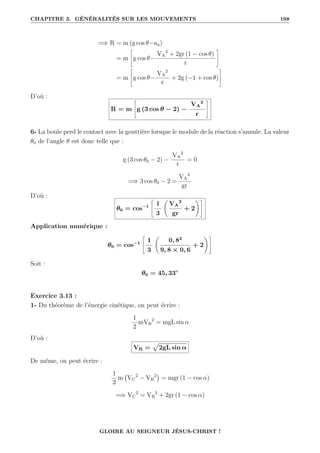 CHAPITRE 3. GÉNÉRALITÉS SUR LES MOUVEMENTS 168
=⇒ R = m (g cos θ−an)
= m
–
g cos θ−
VA
2
+ 2gr (1 − cos θ)
r
™
= m
–
g cos θ−
VA
2
r
+ 2g (−1 + cos θ)
™
D’où :
R = m
–
g (3 cos θ − 2) −
VA
2
r
™
6- La boule perd le contact avec la gouttière lorsque le module de la réaction s’annule. La valeur
θ0 de l’angle θ est donc telle que :
g (3 cos θ0 − 2) −
VA
2
r
= 0
=⇒ 3 cos θ0 − 2 =
VA
2
gr
D’où :
θ0 = cos−1
–
1
3
‚
VA
2
gr
+ 2
Œ™
Application numérique :
θ0 = cos−1
–
1
3
‚
0, 82
9, 8 × 0, 6
+ 2
Œ™
Soit :
θ0 = 45, 33◦
Exercice 3.13 :
1- Du théorème de l’énergie cinétique, on peut écrire :
1
2
mVB
2
= mgL sin α
D’où :
VB =
p
2gL sin α
De même, on peut écrire :
1
2
m VC
2
− VB
2

= mgr (1 − cos α)
=⇒ VC
2
= VB
2
+ 2gr (1 − cos α)
GLOIRE AU SEIGNEUR JÉSUS-CHRIST !
 