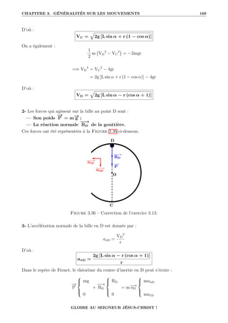 CHAPITRE 3. GÉNÉRALITÉS SUR LES MOUVEMENTS 169
D’où :
VC =
È
2g [L sin α + r (1 − cos α)]
On a également :
1
2
m VD
2
− VC
2

= −2mgr
=⇒ VD
2
= VC
2
− 4gr
= 2g [L sin α + r (1 − cos α)] − 4gr
D’où :
VD =
È
2g [L sin α − r (cos α + 1)]
2- Les forces qui agissent sur la bille au point D sont :
— Son poids
−
→
P = m−
→
g ;
— La réaction normale
−
−
→
RD de la gouttière.
Ces forces ont été représentées à la Figure 3.36 ci-dessous.
Figure 3.36 – Correction de l’exercice 3.13.
3- L’accélération normale de la bille en D est donnée par :
anD =
VD
2
r
D’où :
anD =
2g [L sin α − r (cos α + 1)]
r
Dans le repère de Frenet, le théorème du centre d’inertie en D peut s’écrire :
−
→
P





mg
0
+
−
−
→
RD





RD
0
= m−
→
aD





manD
matD
GLOIRE AU SEIGNEUR JÉSUS-CHRIST !
 