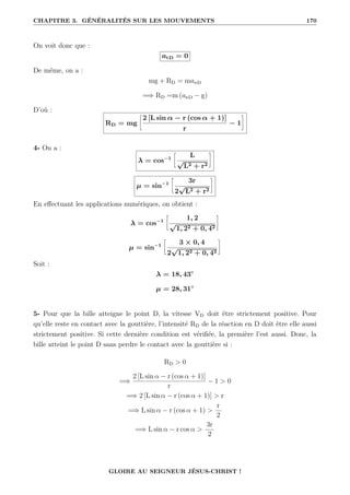 CHAPITRE 3. GÉNÉRALITÉS SUR LES MOUVEMENTS 170
On voit donc que :
atD = 0
De même, on a :
mg + RD = manD
=⇒ RD =m (anD − g)
D’où :
RD = mg
•
2 [L sin α − r (cos α + 1)]
r
− 1
˜
4- On a :
λ = cos−1
•
L
√
L2 + r2
˜
µ = sin−1
•
3r
2
√
L2 + r2
˜
En effectuant les applications numériques, on obtient :
λ = cos−1
•
1, 2
√
1, 22 + 0, 42
˜
µ = sin−1
•
3 × 0, 4
2
√
1, 22 + 0, 42
˜
Soit :
λ = 18, 43◦
µ = 28, 31◦
5- Pour que la bille atteigne le point D, la vitesse VD doit être strictement positive. Pour
qu’elle reste en contact avec la gouttière, l’intensité RD de la réaction en D doit être elle aussi
strictement positive. Si cette dernière condition est vérifiée, la première l’est aussi. Donc, la
bille atteint le point D sans perdre le contact avec la gouttière si :
RD  0
=⇒
2 [L sin α − r (cos α + 1)]
r
− 1  0
=⇒ 2 [L sin α − r (cos α + 1)]  r
=⇒ L sin α − r (cos α + 1) 
r
2
=⇒ L sin α − r cos α 
3r
2
GLOIRE AU SEIGNEUR JÉSUS-CHRIST !
 