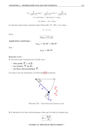 CHAPITRE 3. GÉNÉRALITÉS SUR LES MOUVEMENTS 171
=⇒
L
√
L2 + r2
sin α −
r
√
L2 + r2
cos α 
3r
2
√
L2 + r2
=⇒ cos λ sin α − sin λ cos α  sin µ
=⇒ sin (α − λ)  sin µ
La fonction sinus étant croissante dans l’intervalle ] 0° ; 90° [, on a donc :
α − λ  µ
D’où :
αmin = λ + µ
Application numérique :
αmin = 18, 43◦
+ 28, 31◦
Soit :
αmin = 46, 74◦
Exercice 3.14 :
1- Les forces qui s’exerçent sur la boule sont :
— Son poids
−
→
P = m−
→
g ;
— La tension
−
→
T du fil ;
— La force électrostatique
−
→
F .
Ces forces ont été représetées à la Figure 3.37 ci-dessous.
Figure 3.37 – Correction de l’exercice 3.14.
2- L’intensité de la force électrostatique subie par la boule est donnée par :
F =
Kq2
`2
GLOIRE AU SEIGNEUR JÉSUS-CHRIST !
 