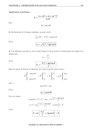 CHAPITRE 3. GÉNÉRALITÉS SUR LES MOUVEMENTS 172
Application numérique :
F =
9 × 109
× (2 × 10−6
)
2
0, 62
Soit :
F = 0, 1 N
3- Du théorème de l’énergie cinétique, on peut écrire :
1
2
m V2
− V0
2

= mg` sin θ
D’où :
V =
È
V0
2
+ 2g` sin θ
4- L’accélération normale an de la boule lorsque le fil est écarté à l’horizontale de l’angle θ est
donnée par :
an =
V2
`
D’où :
an =
V0
2
+ 2g` sin θ
`
Dans le repère de Frenet, le théorème du centre d’inertie peut s’écrire :
−
→
P





−mg sin θ
mg cos θ
+
−
→
T





T
0
+
−
→
F





F
0
= m−
→
a





man
mat
On a :
mg cos θ = mat
D’où :
at = g cos θ
On a de même :
−mg sin θ + T + F = man = m
V0
2
+ 2g` sin θ
`
=⇒ T =m
‚
V0
2
+ 2g` sin θ
`
+ g sin θ
Œ
− F
D’où :
T =m
‚
V0
2
`
+ 3g sin θ
Œ
− F
GLOIRE AU SEIGNEUR JÉSUS-CHRIST !
 