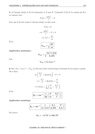 CHAPITRE 3. GÉNÉRALITÉS SUR LES MOUVEMENTS 173
5- A l’instant initial, le fil est horizontal, et θ vaut 0°. L’intensité T (0) de la tension du fil à
cet instant vaut :
T (0) =
mV0
2
`
− F
Pour que le fil soit tendu à l’instant initial, on doit avoir :
T (0)  0
=⇒
mV0
2
`
− F  0
=⇒ V0
2

F`
m
D’où :
V0m =
Ê
F`
m
Application numérique :
V0m =
Ê
0, 1 × 0, 6
0, 375
Soit :
V0m = 0, 4 m.s−1
6- On a V0 = 1 m.s−1
 V0m. Le fil cesse d’être tendu lorsque l’intensité de la tension s’annule.
On a donc :
m
‚
V0
2
`
+ 3g sin θm
Œ
− F = 0
=⇒
V0
2
`
+ 3g sin θm =
F
m
=⇒ sin θm =
1
3g
‚
F
m
−
V0
2
`
Œ
D’où :
θm = sin−1
–
1
3g
‚
F
m
−
V0
2
`
Œ™
Application numérique
θm = sin−1
–
1
3 × 9, 8
‚
0, 1
0, 375
−
12
0, 6
Œ™
On trouve :
θm = −2, 73◦
≡ 182, 73◦
GLOIRE AU SEIGNEUR JÉSUS-CHRIST !
 