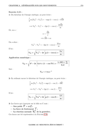 CHAPITRE 3. GÉNÉRALITÉS SUR LES MOUVEMENTS 174
Exercice 3.15 :
1- Du théorème de l’énergie cinétique, on peut écrire :
1
2
m VB
2
− VA
2

= −mgr (1 − cos α) − f ö
AB
=⇒ VB
2
− VA
2
= −2gr (1 − cos α) −
2f ö
AB
m
Or, on a :
α =
ö
AB
r
=⇒ ö
AB = αr
On a alors :
VB
2
− VA
2
= −2gr (1 − cos α) −
2fαr
m
D’où :
VB =
Ê
VA
2
− 2r
•
g (1 − cos α) +
fα
m
˜
Application numérique :
VB =
s
42 − 2r
–
9, 8 × (1 − cos 75◦) +
1, 182 × 5π
12
0, 2
™
Soit :
VB = 1 m.s−1
2- En utilisant encore le théorème de l’énergie cinétique, on peut écrire :
1
2
m VC
2
− VB
2

= mgr (1 − cos β) − f ö
BC
=⇒ VC
2
− VB
2
= 2gr (1 − cos β) −
2fβr
m
D’où :
VC =
Ê
VB
2
+ 2r
•
g (1 − cos β) −
fβ
m
˜
3- Les forces qui s’exerçent sur la bille en C sont :
— Son poids
−
→
P = m−
→
g ;
— La force de frottement
−
→
f ;
— La réaction normale
−
−
→
RC de la gouttière.
Ces forces ont été représentées à la Figure 3.38.
GLOIRE AU SEIGNEUR JÉSUS-CHRIST !
 