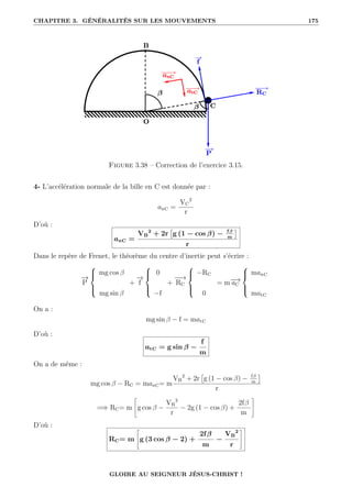 CHAPITRE 3. GÉNÉRALITÉS SUR LES MOUVEMENTS 175
Figure 3.38 – Correction de l’exercice 3.15.
4- L’accélération normale de la bille en C est donnée par :
anC =
VC
2
r
D’où :
anC =
VB
2
+ 2r

g (1 − cos β) − fβ
m

r
Dans le repère de Frenet, le théorème du centre d’inertie peut s’écrire :
−
→
P





mg cos β
mg sin β
+
−
→
f





0
−f
+
−
−
→
RC





−RC
0
= m−
→
aC





manC
matC
On a :
mg sin β − f = matC
D’où :
atC = g sin β −
f
m
On a de même :
mg cos β − RC = manC= m
VB
2
+ 2r

g (1 − cos β) − fβ
m

r
=⇒ RC= m
–
g cos β −
VB
2
r
− 2g (1 − cos β) +
2fβ
m
™
D’où :
RC= m
–
g (3 cos β − 2) +
2fβ
m
−
VB
2
r
™
GLOIRE AU SEIGNEUR JÉSUS-CHRIST !
 