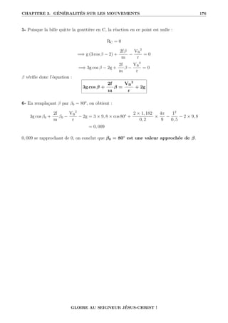 CHAPITRE 3. GÉNÉRALITÉS SUR LES MOUVEMENTS 176
5- Puisque la bille quitte la gouttière en C, la réaction en ce point est nulle :
RC = 0
=⇒ g (3 cos β − 2) +
2fβ
m
−
VB
2
r
= 0
=⇒ 3g cos β − 2g +
2f
m
β −
VB
2
r
= 0
β vérifie donc l’équation :
3g cos β +
2f
m
β =
VB
2
r
+ 2g
6- En remplaçant β par β0 = 80°, on obtient :
3g cos β0 +
2f
m
β0 −
VB
2
r
− 2g = 3 × 9, 8 × cos 80° +
2 × 1, 182
0, 2
×
4π
9
−
12
0, 5
− 2 × 9, 8
= 0, 009
0, 009 se rapprochant de 0, on conclut que β0 = 80◦
est une valeur approchée de β.
GLOIRE AU SEIGNEUR JÉSUS-CHRIST !
 