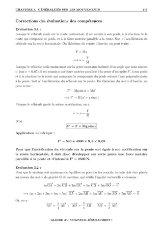 CHAPITRE 3. GÉNÉRALITÉS SUR LES MOUVEMENTS 177
Corrections des évaluations des compétences
Evaluation 3.1 :
Lorsque le véhicule roule sur la route horizontale, il est soumis à son poids, à la réaction de la
route qui compense ce poids, et à la force motrice parallèle à la route. Soit a l’accélération du
véhicule sur la route horizontale. Du théorème du centre d’inertie, on peut écrire :
F = Ma
=⇒ a =
F
M
Lorsque le véhicule roule maintenant sur la pente montante inclinée d’un angle que nous notons
α (sin α = 0, 05), il est soumis à une force motrice parallèle à la pente d’intensité F0
, à son poids
et à la réaction de la route qui compense la composante du poids suivant l’axe perpendiculaire
à la pente. Soit a0
l’accélération du véhicule sur la pente. Du théorème du centre d’inertie, on
peut écrire :
F0
− Mg sin α = Ma0
=⇒ F0
= M (a0
+ g sin α)
Puisque le véhicule garde la même accélération, on a :
a0
= a =
F
M
D’où :
F0
= F + Mg sin α
Application numérique :
F0
= 540 + 4000 × 9, 8 × 0, 05
Pour que l’accélération du véhicule sur la pente soit égale à son accélération sur
la route horizontale, il doit donc développer sur cette pente une force motrice
parallèle à la pente et d’intensité F0
= 2500 N.
Evaluation 3.2 :
Pour que le système soit maintenu en équilibre en position horizontale, la calle doit être placée
au niveau du centre de gravité G du système, qui vérifie l’égalité vectorielle ci-dessous :
m
−
−
→
GA + 2m
−
−
→
GB + 3m
−
−
→
GC + 4m
−
−
→
GD + 5m
−
−
→
GO =
−
→
0
=⇒ (m + 2m + 3m + 4m + 5m)
−
−
→
GA + 2m
−
−
→
AB + 3m
−
−
→
AC + 4m
−
−
→
AD + 5m
−
−
→
AO =
−
→
0
Or, on a :
−
−
→
AC =
1
4
−
−
→
AB ;
−
−
→
AD =
3
4
−
−
→
AB ;
−
−
→
AO =
1
2
−
−
→
AB
GLOIRE AU SEIGNEUR JÉSUS-CHRIST !
 