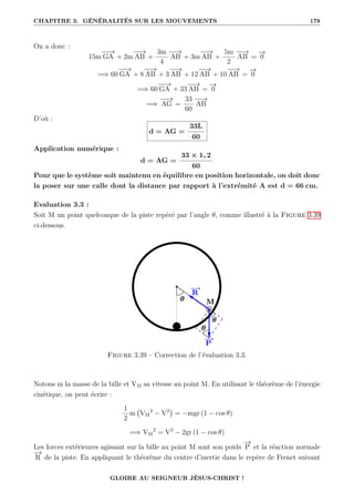 CHAPITRE 3. GÉNÉRALITÉS SUR LES MOUVEMENTS 178
On a donc :
15m
−
−
→
GA + 2m
−
−
→
AB +
3m
4
−
−
→
AB + 3m
−
−
→
AB +
5m
2
−
−
→
AB =
−
→
0
=⇒ 60
−
−
→
GA + 8
−
−
→
AB + 3
−
−
→
AB + 12
−
−
→
AB + 10
−
−
→
AB =
−
→
0
=⇒ 60
−
−
→
GA + 33
−
−
→
AB =
−
→
0
=⇒
−
−
→
AG =
33
60
−
−
→
AB
D’où :
d = AG =
33L
60
Application numérique :
d = AG =
33 × 1, 2
60
Pour que le système soit maintenu en équilibre en position horizontale, on doit donc
la poser sur une calle dont la distance par rapport à l’extrémité A est d = 66 cm.
Evaluation 3.3 :
Soit M un point quelconque de la piste repéré par l’angle θ, comme illustré à la Figure 3.39
ci-dessous.
Figure 3.39 – Correction de l’évaluation 3.3.
Notons m la masse de la bille et VM sa vitesse au point M. En utilisant le théorème de l’énergie
cinétique, on peut écrire :
1
2
m VM
2
− V2

= −mgr (1 − cos θ)
=⇒ VM
2
= V2
− 2gr (1 − cos θ)
Les forces extérieures agissant sur la bille au point M sont son poids
−
→
P et la réaction normale
−
→
R de la piste. En appliquant le théorème du centre d’inertie dans le repère de Frenet suivant
GLOIRE AU SEIGNEUR JÉSUS-CHRIST !
 