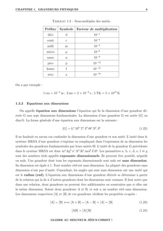 CHAPITRE 1. GRANDEURS PHYSIQUES 8
Tableau 1.3 – Sous-multiples des unités.
Préfixe Symbole Facteur de multiplication
déci d 10−1
centi c 10−2
milli m 10−3
micro µ 10−6
nano n 10−9
pico p 10−12
femto f 10−15
atto a 10−18
On a par exemple :
1 cm = 10−2
m ; 2 ms = 2 × 10−3
s ; 5 TK = 5 × 1012
K
1.3.3 Equations aux dimensions
On appelle équation aux dimensions l’équation qui lie la dimension d’une grandeur dé-
rivée G aux sept dimensions fondamentales. La dimension d’une grandeur G est notée [G] ou
dim G. La forme générale d’une équation aux dimensions est la suivante :
[G] = La
.Mb
.Tc
.Id
.Θe
.Nf
.Jg
(1.22)
Il ne faudrait en aucun cas confondre la dimension d’une grandeur et son unité. L’unité dans le
système MKSA d’une grandeur s’exprime en remplaçant dans l’expression de sa dimension les
symboles des grandeurs fondamentales par leurs unités SI. L’unité de la grandeur G précédente
dans le système MKSA est donc ma
.kgb
.sc
.Ad
.Ke
.molf
.Cdg
. Les paramètres a, b, c, d, e, f et g
sont des nombres réels appelés exposants dimensionnels. Ils peuvent être positifs, négatifs
ou nuls. Une grandeur dont tous les exposants dimensionnels sont nuls est sans dimension.
Sa dimension est égale à 1. Tout nombre réel est sans dimension. La plupart des grandeurs sans
dimension n’ont pas d’unité. Cependant, les angles qui sont sans dimension ont une unité qui
est le radian (rad). L’équation aux dimensions d’une grandeur dérivée se détermine à partir
de la relation qui la lie à d’autres grandeurs dont les dimensions sont connues. Il faut noter que
dans une relation, deux grandeurs ne peuvent être additionnées ou soustraites que si elles ont
la même dimension. Soient deux grandeurs A et B, et soit a un nombre réel sans dimension.
Les dimensions respectives [A] et [B] de ces grandeurs vérifient les propriétés ci-après :
[A] = [B] ⇐⇒ [A + B] = [A − B] = [A] = [B] (1.23)
[AB] = [A] [B] (1.24)
GLOIRE AU SEIGNEUR JÉSUS-CHRIST !
 