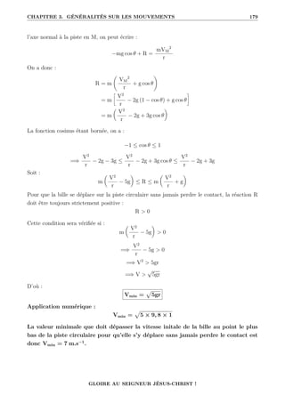 CHAPITRE 3. GÉNÉRALITÉS SUR LES MOUVEMENTS 179
l’axe normal à la piste en M, on peut écrire :
−mg cos θ + R =
mVM
2
r
On a donc :
R = m
‚
VM
2
r
+ g cos θ
Œ
= m
•
V2
r
− 2g (1 − cos θ) + g cos θ
˜
= m

V2
r
− 2g + 3g cos θ
‹
La fonction cosinus étant bornée, on a :
−1 ≤ cos θ ≤ 1
=⇒
V2
r
− 2g − 3g ≤
V2
r
− 2g + 3g cos θ ≤
V2
r
− 2g + 3g
Soit :
m

V2
r
− 5g
‹
≤ R ≤ m

V2
r
+ g
‹
Pour que la bille se déplace sur la piste circulaire sans jamais perdre le contact, la réaction R
doit être toujours strictement positive :
R  0
Cette condition sera vérifiée si :
m

V2
r
− 5g
‹
 0
=⇒
V2
r
− 5g  0
=⇒ V2
 5gr
=⇒ V 
√
5gr
D’où :
Vmin =
p
5gr
Application numérique :
Vmin =
p
5 × 9, 8 × 1
La valeur minimale que doit dépasser la vitesse initale de la bille au point le plus
bas de la piste circulaire pour qu’elle s’y déplace sans jamais perdre le contact est
donc Vmin = 7 m.s−1
.
GLOIRE AU SEIGNEUR JÉSUS-CHRIST !
 