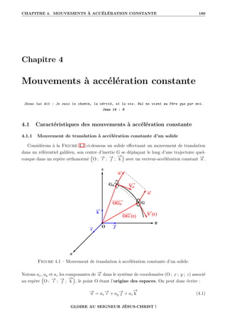 CHAPITRE 4. MOUVEMENTS À ACCÉLÉRATION CONSTANTE 180
Chapitre 4
Mouvements à accélération constante
Jésus lui dit : Je suis le chemin, la vérité, et la vie. Nul ne vient au Père que par moi.
Jean 14 : 6
4.1 Caractéristiques des mouvements à accélération constante
4.1.1 Mouvement de translation à accélération constante d’un solide
Considérons à la Figure 4.1 ci-dessous un solide effectuant un mouvement de translation
dans un référentiel galiléen, son centre d’inertie G se déplaçant le long d’une trajectoire quel-
conque dans un repère orthonormé
€
O ; −
→
ı ; −
→
 ;
−
→
k
Š
avec un vecteur-accélération constant −
→
a .
Figure 4.1 – Mouvement de translation à accélération constante d’un solide.
Notons ax, ay et az les composantes de −
→
a dans le système de coordonnées (O ; x ; y ; z) associé
au repère
€
O ; −
→
ı ; −
→
 ;
−
→
k
Š
, le point O étant l’origine des espaces. On peut donc écrire :
−
→
a = ax
−
→
ı + ay
−
→
 + az
−
→
k (4.1)
GLOIRE AU SEIGNEUR JÉSUS-CHRIST !
 