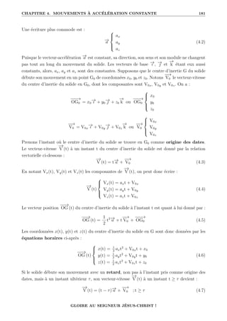 CHAPITRE 4. MOUVEMENTS À ACCÉLÉRATION CONSTANTE 181
Une écriture plus commode est :
−
→
a





ax
ay
az
(4.2)
Puisque le vecteur-accélération −
→
a est constant, sa direction, son sens et son module ne changent
pas tout au long du mouvement du solide. Les vecteurs de base −
→
ı , −
→
 et
−
→
k étant eux aussi
constants, alors, ax, ay et az sont des constantes. Supposons que le centre d’inertie G du solide
débute son mouvement en un point G0 de coordonnées x0, y0 et z0. Notons
−
−
→
V0 le vecteur-vitesse
du centre d’inertie du solide en G0, dont les composantes sont V0x, V0y et V0z. On a :
−
−
−
→
OG0 = x0
−
→
ı + y0
−
→
 + z0
−
→
k ou
−
−
−
→
OG0





x0
y0
z0
−
−
→
V0 = V0x
−
→
ı + V0y
−
→
 + V0z
−
→
k ou
−
−
→
V0





V0x
V0y
V0z
Prenons l’instant où le centre d’inertie du solide se trouve en G0 comme origine des dates.
Le vecteur-vitesse
−
→
V (t) à un instant t du centre d’inertie du solide est donné par la relation
vectorielle ci-dessous :
−
→
V (t) = t−
→
a +
−
−
→
V0 (4.3)
En notant Vx(t), Vy(t) et Vz(t) les composantes de
−
→
V (t), on peut donc écrire :
−
→
V (t)





Vx(t) = axt + V0x
Vy(t) = ayt + V0y
Vz(t) = azt + V0z
(4.4)
Le vecteur position
−
−
→
OG (t) du centre d’inertie du solide à l’instant t est quant à lui donné par :
−
−
→
OG (t) =
1
2
t2−
→
a + t
−
−
→
V0 +
−
−
−
→
OG0 (4.5)
Les coordonnées x(t), y(t) et z(t) du centre d’inertie du solide en G sont donc données par les
équations horaires ci-après :
−
−
→
OG (t)





x(t) = 1
2
axt2
+ V0xt + x0
y(t) = 1
2
ayt2
+ V0yt + y0
z(t) = 1
2
azt2
+ V0zt + z0
(4.6)
Si le solide débute son mouvement avec un retard, non pas à l’instant pris comme origine des
dates, mais à un instant ultérieur τ, son vecteur-vitesse
−
→
V (t) à un instant t ≥ τ devient :
−
→
V (t) = (t − τ)−
→
a +
−
−
→
V0 ; t ≥ τ (4.7)
GLOIRE AU SEIGNEUR JÉSUS-CHRIST !
 