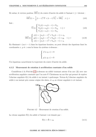 CHAPITRE 4. MOUVEMENTS À ACCÉLÉRATION CONSTANTE 182
De même, le vecteur position
−
−
→
OG (t) du centre d’inertie du solide à l’instant t ≥ τ devient :
−
−
→
OG (t) =
1
2
(t − τ)2−
→
a + (t − τ)
−
−
→
V0 +
−
−
−
→
OG0 ; t ≥ τ (4.8)
Soit :
−
→
V (t)





Vx(t) = ax(t − τ) + V0x
Vy(t) = ay(t − τ) + V0y
Vz(t) = az(t − τ) + V0z
t ≥ τ (4.9)
−
−
→
OG (t)





x(t) = 1
2
ax(t − τ)2
+ V0x(t − τ) + x0
y(t) = 1
2
ay(t − τ)2
+ V0y(t − τ) + y0
z(t) = 1
2
az(t − τ)2
+ V0z(t − τ) + z0
t ≥ τ (4.10)
En éliminant t (ou t − τ) dans les équations horaires, on peut obtenir des équations liant les
coordonnées x, y et z sous la forme du système ci-dessous :





f (x, y, z) = 0
g (x, y, z) = 0
Ces équations caractérisent la trajectoire du centre d’inertie du solide.
4.1.2 Mouvement de rotation à accélération constante d’un solide
Considérons à la Figure 4.2 ci-dessous un solide tournant autour d’un axe (∆) avec une
accélération angulaire constante que l’on note θ̈. Choisissons un axe fixe qui permet de repérer
l’abscisse angulaire θ(t) du solide à un instant t quelconque. Notons θ0 l’abscisse angulaire du
solide à un instant pris comme origine des dates, et ω0 sa vitesse angulaire à cet instant.
Figure 4.2 – Mouvement de rotation d’un solide.
La vitesse angulaire θ̇(t) du solide à l’instant t est donnée par :
θ̇(t) = θ̈t + ω0 (4.11)
GLOIRE AU SEIGNEUR JÉSUS-CHRIST !
 