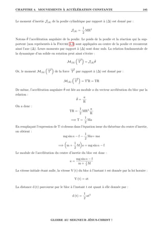 CHAPITRE 4. MOUVEMENTS À ACCÉLÉRATION CONSTANTE 185
Le moment d’inertie J(∆) de la poulie cylindrique par rapport à (∆) est donné par :
J(∆) =
1
2
MR2
Notons θ̈ l’accélération angulaire de la poulie. Le poids de la poulie et la réaction qui la sup-
portent (non représentés à la Figure 4.3) sont appliquées au centre de la poulie et recontrent
ainsi l’axe (∆). Leurs moments par rapport à (∆) sont donc nuls. La relation fondamentale de
la dynamique d’un solide en rotation peut ainsi s’écrire :
M(∆)
−
→
T0

= J(∆)θ̈
Or, le moment M(∆)
−
→
T0

de la force
−
→
T0
par rapport à (∆) est donné par :
M(∆)
−
→
T0

= T0
R = TR
De même, l’accélération angulaire θ̈ est liée au module a du vecteur accélération du bloc par la
relation :
θ̈ =
a
R
On a donc :
TR =
1
2
MR2 a
R
=⇒ T =
1
2
Ma
En remplaçant l’expression de T ci-dessus dans l’équation issue du théorème du centre d’inertie,
on obtient :
mg sin α − f −
1
2
Ma= ma
=⇒

m +
1
2
M
‹
a = mg sin α − f
Le module de l’accélération du centre d’inertie du bloc est donc :
a =
mg sin α − f
m + 1
2
M
La vitesse initiale étant nulle, la vitesse V (t) du bloc à l’instant t est donnée par la loi horaire :
V (t) = at
La distance d (t) parcourue par le bloc à l’instant t est quant à elle donnée par :
d (t) =
1
2
at2
GLOIRE AU SEIGNEUR JÉSUS-CHRIST !
 