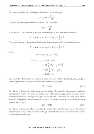 CHAPITRE 4. MOUVEMENTS À ACCÉLÉRATION CONSTANTE 186
La vitesse angulaire ω (t) de la poulie à l’instant t est donnée par :
ω (t) = θ̈t =
V (t)
R
L’angle θ (t) balayé par la poulie à l’instant t est donné par :
θ (t) =
d (t)
R
A un instant t1, la vitesse et la distance parcourue par le bloc sont respectivement :
V1 = V (t1) = at1 et d1 = d (t1) =
1
2
at1
2
A un autre instant t2, la vitesse et la distance parcourue par le bloc sont respectivement :
V2 = V (t2) = at2 et d2 = d (t2) =
1
2
at2
2
On a :
V1
2
= a2
t1
2
et V2
2
= a2
t2
2
=⇒ V2
2
− V1
2
= a2
t2
2
− a2
t1
2
= 2

1
2
a2
t2
2
−
1
2
a2
t1
2
‹
= 2a

1
2
at2
2
−
1
2
at1
2
‹
= 2a (d2 − d1)
En notant ∆V2
la variation du carré de la vitesse du bloc entre les instants t1 et t2, et ∆d la
distance parcourue par le bloc entre ces deux instants, on obtient :
∆V2
= 2a∆d (4.15)
La relation ci-dessus est valable pour tous les solides effectuant des mouvements rectilignes
uniformément variés, c’est-à-dire des solides qui se déplacent en ligne droite avec un vecteur-
accélération constant. De façon analogue, en notant ∆θ̇2
la variation du carré de la vitesse
angulaire de la poulie entre les instants t1 et t2, et ∆θ l’angle balayé par le bloc entre ces deux
instants, on obtient :
∆θ̇2
= 2θ̈∆θ (4.16)
La relation ci-dessus est valable pour tous les solides effectuant des mouvements de rotation
uniformément variés, c’est-à-dire des solides qui tournent autour d’un axe fixe avec une accélé-
ration angulaire constante.
GLOIRE AU SEIGNEUR JÉSUS-CHRIST !
 