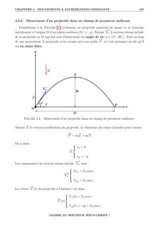 CHAPITRE 4. MOUVEMENTS À ACCÉLÉRATION CONSTANTE 187
4.2.2 Mouvement d’un projectile dans un champ de pesanteur uniforme
Considérons à la Figure 4.4 ci-dessous un projectile ponctuel de masse m se trouvant
initialement à l’origine O d’un repère cartésien (O ; x ; y). Notons
−
−
→
V0 le vecteur-vitesse initiale
de ce projectile en O, qui fait avec l’horizontale un angle de tir α ∈ ] 0° ; 90° [. Tout au long
de son mouvement, le projectile n’est soumis qu’à son poids
−
→
P , et c’est pourquoi on dit qu’il
est en chute libre.
Figure 4.4 – Mouvement d’un projectile dans un champ de pesanteur uniforme.
Notons −
→
a le vecteur-accélération du projectile. Le théorème du centre d’inertie peut s’écrire :
−
→
P = m−
→
g = m−
→
a
On a donc :
−
→
a





ax = 0
ay = −g
Les composantes du vecteur-vitesse initiale
−
−
→
V0 sont :
−
−
→
V0





V0x = V0 cos α
V0y = V0 sin α
La vitesse
−
→
V (t) du projectile à l’instant t est donc :
−
→
V (t)





Vx(t) = V0 cos α
Vy(t) = −gt + V0 sin α
GLOIRE AU SEIGNEUR JÉSUS-CHRIST !
 