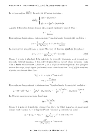 CHAPITRE 4. MOUVEMENTS À ACCÉLÉRATION CONSTANTE 188
Le vecteur position
−
−
→
OM (t) du projectile à l’instant t est donc :
−
−
→
OM (t)





x(t) = (V0 cos α) t
y(t) = − 1
2
gt2
+ (V0 sin α) t
A partir de l’équation horaire donnant x(t), on peut exprimer le temps t. On a :
t =
x
V0 cos α
En remplaçant l’expression de t ci-dessus dans l’équation horaire donnant y(t), on obtient :
y = −
1
2
g
x2
V0
2
cos2 α
+ (V0 sin α)
x
V0 cos α
La trajectoire du projectile dans le repère (O ; x ; y) est donc une parabole d’équation :
y = f (x) = −
g
2V0
2
cos2 α
x2
+ (tan α) x (4.17)
Notons F le point le plus haut de la trajectoire du projectile. L’ordonnée yF de ce point cor-
respond à l’altitude maximale H dont s’élève le projectile par rapport à l’axe horizontal (Ox) ;
c’est la flèche du mouvement. A l’instant tF où le projectile atteint le point F, il ne peut plus
monter davantage, ce qui signifie que la composante verticale (suivant l’axe (Oy)) de sa vitesse
s’annule à cet instant. On a donc :
Vy(t = tF) = −gtF + V0 sin α = 0
=⇒ tF =
V0 sin α
g
En remplaçant l’expression de tF ci-dessus dans l’équation horaire donnant y(t), on obtient :
yF = H = y(t = tm) = −
1
2
gtF
2
+ (V0 sin α) tF = −
1
2
g
V0
2
sin2
α
g2
+ (V0 sin α)
V0 sin α
g
La flèche du mouvement est donc donnée par :
H =
V0
2
sin2
α
2g
(4.18)
Notons P le point où le projectile retrouve l’axe (Ox). On définit la portée du mouvement
comme étant l’abscisse xP = D du point P dont l’ordonnée yP est nulle. On a ainsi :
yP = f (xP) = f (D) = −
g
2V0
2
cos2 α
xP
2
+ (tan α) xP = 0
=⇒ −
gD2
2V0
2
cos2 α
+ D tan α = 0
GLOIRE AU SEIGNEUR JÉSUS-CHRIST !
 