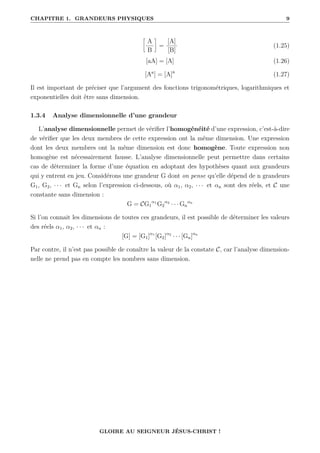 CHAPITRE 1. GRANDEURS PHYSIQUES 9
•
A
B
˜
=
[A]
[B]
(1.25)
[aA] = [A] (1.26)
[Aa
] = [A]a
(1.27)
Il est important de préciser que l’argument des fonctions trigonométriques, logarithmiques et
exponentielles doit être sans dimension.
1.3.4 Analyse dimensionnelle d’une grandeur
L’analyse dimensionnelle permet de vérifier l’homogénéité d’une expression, c’est-à-dire
de vérifier que les deux membres de cette expression ont la même dimension. Une expression
dont les deux membres ont la même dimension est donc homogène. Toute expression non
homogène est nécessairement fausse. L’analyse dimensionnelle peut permettre dans certains
cas de déterminer la forme d’une équation en adoptant des hypothèses quant aux grandeurs
qui y entrent en jeu. Considérons une grandeur G dont on pense qu’elle dépend de n grandeurs
G1, G2, · · · et Gn selon l’expression ci-dessous, où α1, α2, · · · et αn sont des réels, et C une
constante sans dimension :
G = CG1
α1
G2
α2
· · · Gn
αn
Si l’on connait les dimensions de toutes ces grandeurs, il est possible de déterminer les valeurs
des réels α1, α2, · · · et αn :
[G] = [G1]α1
[G2]α2
· · · [Gn]αn
Par contre, il n’est pas possible de conaître la valeur de la constate C, car l’analyse dimension-
nelle ne prend pas en compte les nombres sans dimension.
GLOIRE AU SEIGNEUR JÉSUS-CHRIST !
 