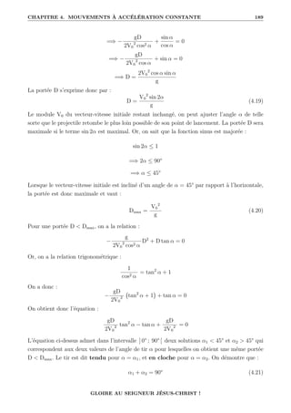 CHAPITRE 4. MOUVEMENTS À ACCÉLÉRATION CONSTANTE 189
=⇒ −
gD
2V0
2
cos2 α
+
sin α
cos α
= 0
=⇒ −
gD
2V0
2
cos α
+ sin α = 0
=⇒ D =
2V0
2
cos α sin α
g
La portée D s’exprime donc par :
D =
V0
2
sin 2α
g
(4.19)
Le module V0 du vecteur-vitesse initiale restant inchangé, on peut ajuster l’angle α de telle
sorte que le projectile retombe le plus loin possible de son point de lancement. La portée D sera
maximale si le terme sin 2α est maximal. Or, on sait que la fonction sinus est majorée :
sin 2α ≤ 1
=⇒ 2α ≤ 90°
=⇒ α ≤ 45°
Lorsque le vecteur-vitesse initiale est incliné d’un angle de α = 45° par rapport à l’horizontale,
la portée est donc maximale et vaut :
Dmax =
V0
2
g
(4.20)
Pour une portée D  Dmax, on a la relation :
−
g
2V0
2
cos2 α
D2
+ D tan α = 0
Or, on a la relation trigonométrique :
1
cos2 α
= tan2
α + 1
On a donc :
−
gD
2V0
2 tan2
α + 1

+ tan α = 0
On obtient donc l’équation :
gD
2V0
2 tan2
α − tan α +
gD
2V0
2 = 0
L’équation ci-dessus admet dans l’intervalle ] 0° ; 90° [ deux solutions α1  45° et α2  45° qui
correspondent aux deux valeurs de l’angle de tir α pour lesquelles on obtient une même portée
D  Dmax. Le tir est dit tendu pour α = α1, et en cloche pour α = α2. On démontre que :
α1 + α2 = 90° (4.21)
GLOIRE AU SEIGNEUR JÉSUS-CHRIST !
 