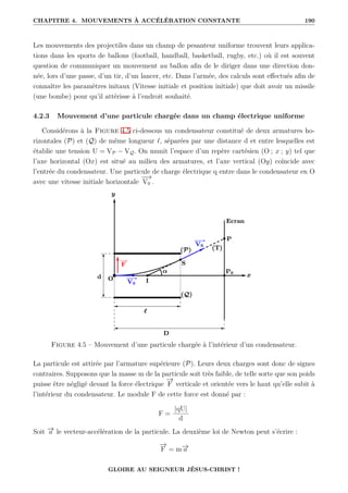 CHAPITRE 4. MOUVEMENTS À ACCÉLÉRATION CONSTANTE 190
Les mouvements des projectiles dans un champ de pesanteur uniforme trouvent leurs applica-
tions dans les sports de ballons (football, handball, basketball, rugby, etc.) où il est souvent
question de communiquer un mouvement au ballon afin de le diriger dans une direction don-
née, lors d’une passe, d’un tir, d’un lancer, etc. Dans l’armée, des calculs sont effectués afin de
connaître les paramètres initaux (Vitesse initiale et position initiale) que doit avoir un missile
(une bombe) pour qu’il attérisse à l’endroit souhaité.
4.2.3 Mouvement d’une particule chargée dans un champ électrique uniforme
Considérons à la Figure 4.5 ci-dessous un condensateur constitué de deux armatures ho-
rizontales (P) et (Q) de même longueur `, séparées par une distance d et entre lesquelles est
établie une tension U = VP − VQ. On munit l’espace d’un repère cartésien (O ; x ; y) tel que
l’axe horizontal (Ox) est situé au milieu des armatures, et l’axe vertical (Oy) coïncide avec
l’entrée du condensateur. Une particule de charge électrique q entre dans le condensateur en O
avec une vitesse initiale horizontale
−
−
→
V0 .
Figure 4.5 – Mouvement d’une particule chargée à l’intérieur d’un condensateur.
La particule est attirée par l’armature supérieure (P). Leurs deux charges sont donc de signes
contraires. Supposons que la masse m de la particule soit très faible, de telle sorte que son poids
puisse être négligé devant la force électrique
−
→
F verticale et orientée vers le haut qu’elle subit à
l’intérieur du condensateur. Le module F de cette force est donné par :
F =
|qU|
d
Soit −
→
a le vecteur-accélération de la particule. La deuxième loi de Newton peut s’écrire :
−
→
F = m−
→
a
GLOIRE AU SEIGNEUR JÉSUS-CHRIST !
 