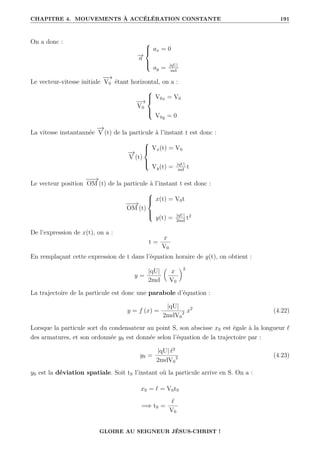 CHAPITRE 4. MOUVEMENTS À ACCÉLÉRATION CONSTANTE 191
On a donc :
−
→
a





ax = 0
ay = |qU|
md
Le vecteur-vitesse initiale
−
−
→
V0 étant horizontal, on a :
−
−
→
V0





V0x = V0
V0y = 0
La vitesse instantannée
−
→
V (t) de la particule à l’instant t est donc :
−
→
V (t)





Vx(t) = V0
Vy(t) = |qU|
md
t
Le vecteur position
−
−
→
OM (t) de la particule à l’instant t est donc :
−
−
→
OM (t)





x(t) = V0t
y(t) = |qU|
2md
t2
De l’expression de x(t), on a :
t =
x
V0
En remplaçant cette expression de t dans l’équation horaire de y(t), on obtient :
y =
|qU|
2md

x
V0
‹2
La trajectoire de la particule est donc une parabole d’équation :
y = f (x) =
|qU|
2mdV0
2 x2
(4.22)
Lorsque la particule sort du condensateur au point S, son abscisse xS est égale à la longueur `
des armatures, et son ordonnée yS est donnée selon l’équation de la trajectoire par :
yS =
|qU| `2
2mdV0
2 (4.23)
yS est la déviation spatiale. Soit tS l’instant où la particule arrive en S. On a :
xS = ` = V0tS
=⇒ tS =
`
V0
GLOIRE AU SEIGNEUR JÉSUS-CHRIST !
 