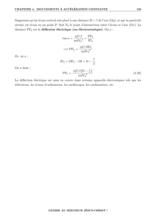 CHAPITRE 4. MOUVEMENTS À ACCÉLÉRATION CONSTANTE 193
Supposons qu’un écran vertical soit placé à une distance D  ` de l’axe (Oy), et que la particule
atteint cet écran en un point P. Soit P0 le point d’intersection entre l’écran et l’axe (Ox). La
distance PP0 est la déflexion électrique (ou électrostatique). On a :
tan α =
|qU| `
mdV0
2 =
PP0
IP0
=⇒ PP0 =
|qU| `IP0
mdV0
2
Or, on a :
IP0 = OP0 − OI = D −
`
2
On a donc :
PP0 =
|qU| ` D − `
2

mdV0
2 (4.29)
La déflection électrique est mise en œuvre dans certains appareils électroniques tels que les
téléviseurs, les écrans d’ordinateurs, les oscillocopes, les cardiomètres, etc.
GLOIRE AU SEIGNEUR JÉSUS-CHRIST !
 