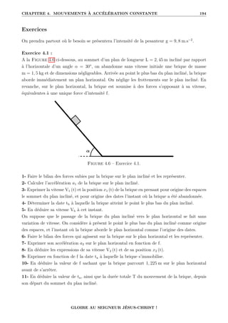 CHAPITRE 4. MOUVEMENTS À ACCÉLÉRATION CONSTANTE 194
Exercices
On prendra partout où le besoin se présentera l’intensité de la pesanteur g = 9, 8 m.s−2
.
Exercice 4.1 :
A la Figure 4.6 ci-dessous, au sommet d’un plan de longueur L = 2, 45 m incliné par rapport
à l’horizontale d’un angle α = 30°, on abandonne sans vitesse initiale une brique de masse
m = 1, 5 kg et de dimensions négligeables. Arrivée au point le plus bas du plan incliné, la brique
aborde immédiatement un plan horizontal. On néglige les frottements sur le plan incliné. En
revanche, sur le plan horizontal, la brique est soumise à des forces s’opposant à sa vitesse,
équivalentes à une unique force d’intensité f.
Figure 4.6 – Exercice 4.1.
1- Faire le bilan des forces subies par la brique sur le plan incliné et les représenter.
2- Calculer l’accélération a1 de la brique sur le plan incliné.
3- Exprimer la vitesse V1 (t) et la position x1 (t) de la brique en prenant pour origine des espaces
le sommet du plan incliné, et pour origine des dates l’instant où la brique a été abandonnée.
4- Déterminer la date tb à laquelle la brique atteint le point le plus bas du plan incliné.
5- En déduire sa vitesse Vb à cet instant.
On suppose que le passage de la brique du plan incliné vers le plan horizontal se fait sans
variation de vitesse. On considère à présent le point le plus bas du plan incliné comme origine
des espaces, et l’instant où la brique aborde le plan horizontal comme l’origine des dates.
6- Faire le bilan des forces qui agissent sur la brique sur le plan horizontal et les représenter.
7- Exprimer son accélération a2 sur le plan horizontal en fonction de f.
8- En déduire les expressions de sa vitesse V2 (t) et de sa position x2 (t).
9- Exprimer en fonction de f la date ta à laquelle la brique s’immobilise.
10- En déduire la valeur de f sachant que la brique parcourt 1, 225 m sur le plan horizontal
avant de s’arrêter.
11- En déduire la valeur de ta, ainsi que la durée totale T du mouvement de la brique, depuis
son départ du sommet du plan incliné.
GLOIRE AU SEIGNEUR JÉSUS-CHRIST !
 