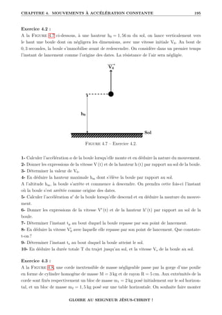 CHAPITRE 4. MOUVEMENTS À ACCÉLÉRATION CONSTANTE 195
Exercice 4.2 :
A la Figure 4.7 ci-dessous, à une hauteur h0 = 1, 56 m du sol, on lance verticalement vers
le haut une boule dont on négligera les dimensions, avec une vitesse initiale V0. Au bout de
0, 3 secondes, la boule s’immobilise avant de redescendre. On considère dans un premier temps
l’instant de lancement comme l’origine des dates. La résistance de l’air sera négligée.
Figure 4.7 – Exercice 4.2.
1- Calculer l’accélération a de la boule lorsqu’elle monte et en déduire la nature du mouvement.
2- Donner les expressions de la vitesse V (t) et de la hauteur h (t) par rapport au sol de la boule.
3- Déterminer la valeur de V0.
4- En déduire la hauteur maximale hm dont s’élève la boule par rapport au sol.
A l’altitude hm, la boule s’arrête et commence à descendre. On prendra cette fois-ci l’instant
où la boule s’est arrêtée comme origine des dates.
5- Calculer l’accélération a0
de la boule lorsqu’elle descend et en déduire la nauture du mouve-
ment.
6- Donner les expressions de la vitesse V0
(t) et de la hauteur h0
(t) par rapport au sol de la
boule.
7- Déterminer l’instant tp au bout duquel la boule repasse par son point de lancement.
8- En déduire la vitesse V0
0 avec laquelle elle repasse par son point de lancement. Que constate-
t-on ?
9- Déterminer l’instant ts au bout duquel la boule atteint le sol.
10- En déduire la durée totale T du trajet jusqu’au sol, et la vitesse Vs de la boule au sol.
Exercice 4.3 :
A la Figure 4.8, une corde inextensible de masse négligeable passe par la gorge d’une poulie
en forme de cylindre homogène de masse M = 3 kg et de rayon R = 5 cm. Aux extrémités de la
corde sont fixés respectivement un bloc de masse m1 = 2 kg posé initialement sur le sol horizon-
tal, et un bloc de masse m2 = 1, 5 kg posé sur une table horizontale. On souhaite faire monter
GLOIRE AU SEIGNEUR JÉSUS-CHRIST !
 