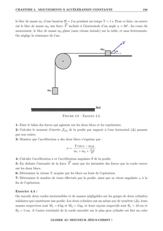 CHAPITRE 4. MOUVEMENTS À ACCÉLÉRATION CONSTANTE 196
le bloc de masse m1 d’une hauteur H = 2 m pendant un temps T = 1 s. Pour ce faire, on exerce
sur le bloc de masse m2 une force
−
→
F inclinée à l’horizontale d’un angle α = 60°. Au cours du
mouvement, le bloc de masse m2 glisse (sans vitesse initiale) sur la table, et sans frottements.
On néglige la résistance de l’air.
Figure 4.8 – Exercice 4.3.
1- Faire le bilan des forces qui agissent sur les deux blocs et les représenter.
2- Calculer le moment d’inertie J(∆) de la poulie par rapport à l’axe horizontal (∆) passant
par son centre.
3- Montrer que l’accélération a des deux blocs s’exprime par :
a =
F cos α − m1g
m1 + m2 +
J(∆)
R2
4- Calculer l’accélération a et l’accélération angulaire θ̈ de la poulie.
5- En déduire l’intensité de la force
−
→
F ainsi que les intensités des forces que la corde exerce
sur les deux blocs.
6- Déterminer la vitesse V acquise par les blocs au bout de l’opération.
7- Déterminer le nombre de tours effectués par la poulie, ainsi que sa vitese angulaire ω à la
fin de l’opération.
Exercice 4.4 :
On enroule deux cordes inextensibles et de masses négligables sur les gorges de deux cylindres
solidaires qui constituent une poulie. Les deux cylindres ont un même axe de symétrie (∆), leurs
masses respectives sont M1 = 6 kg et M2 = 4 kg, et leurs rayons respectifs sont R1 = 10 cm et
R2 = 5 cm. A l’autre extrémité de la corde enroulée sur le plus gros cylindre est fixé un cube
GLOIRE AU SEIGNEUR JÉSUS-CHRIST !
 