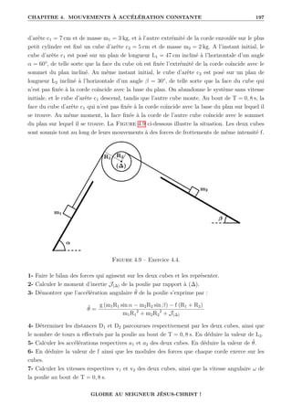CHAPITRE 4. MOUVEMENTS À ACCÉLÉRATION CONSTANTE 197
d’arête c1 = 7 cm et de masse m1 = 3 kg, et à l’autre extrémité de la corde enroulée sur le plus
petit cylindre est fixé un cube d’arête c2 = 5 cm et de masse m2 = 2 kg. A l’instant initial, le
cube d’arête c1 est posé sur un plan de longueur L1 = 47 cm incliné à l’horizontale d’un angle
α = 60°, de telle sorte que la face du cube où est fixée l’extrémité de la corde coïncide avec le
sommet du plan incliné. Au même instant initial, le cube d’arête c2 est posé sur un plan de
longueur L2 incliné à l’horizontale d’un angle β = 30°, de telle sorte que la face du cube qui
n’est pas fixée à la corde coïncide avec la base du plan. On abandonne le système sans vitesse
initiale, et le cube d’arête c1 descend, tandis que l’autre cube monte. Au bout de T = 0, 8 s, la
face du cube d’arête c1 qui n’est pas fixée à la corde coïncide avec la base du plan sur lequel il
se trouve. Au même moment, la face fixée à la corde de l’autre cube coïncide avec le sommet
du plan sur lequel il se trouve. La Figure 4.9 ci-dessous illustre la situation. Les deux cubes
sont soumis tout au long de leurs mouvements à des forces de frottements de même intensité f.
Figure 4.9 – Exercice 4.4.
1- Faire le bilan des forces qui agissent sur les deux cubes et les représenter.
2- Calculer le moment d’inertie J(∆) de la poulie par rapport à (∆).
3- Démontrer que l’accélération angulaire θ̈ de la poulie s’exprime par :
θ̈ =
g (m1R1 sin α − m2R2 sin β) − f (R1 + R2)
m1R1
2
+ m2R2
2
+ J(∆)
4- Déterminer les distances D1 et D2 parcourues respectivement par les deux cubes, ainsi que
le nombre de tours n effectués par la poulie au bout de T = 0, 8 s. En déduire la valeur de L2.
5- Calculer les accélérations respectives a1 et a2 des deux cubes. En déduire la valeur de θ̈.
6- En déduire la valeur de f ainsi que les modules des forces que chaque corde exerce sur les
cubes.
7- Calculer les vitesses respectives v1 et v2 des deux cubes, ainsi que la vitesse angulaire ω de
la poulie au bout de T = 0, 8 s.
GLOIRE AU SEIGNEUR JÉSUS-CHRIST !
 