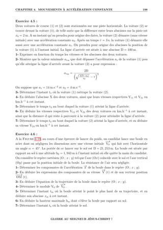 CHAPITRE 4. MOUVEMENTS À ACCÉLÉRATION CONSTANTE 198
Exercice 4.5 :
Deux voitures de course (1) et (2) sont stationnées sur une piste horizontale. La voiture (2) se
trouve devant la voiture (1), de telle sorte que la différence entre leurs abscisses sur la piste est
x0 = 2 m. A un instant qu’on prendra pour origine des dates, la voiture (2) démarre (sans vitesse
initiale) avec une accélération constante a2. Après un temps τ = 3 s, la voiture (1) démarre elle
aussi avec une accélération constante a1. On prendra pour origine des abscisses la position de
la voiture (1) à l’instant initial. La ligne d’arrivée est située à une abscisse D = 100 m.
1- Exprimer en fonction du temps les vitesses et les abscisses des deux voitures.
2- Montrer que la valeur minimale a1m que doit dépasser l’accélération a1 de la voiture (1) pou
qu’elle atteigne la ligne d’arrivée avant la voiture (2) a pour expression :
a1m =
2D
È
2(D−x0)
a2
− τ
2
On suppose que a1 = 14 m.s−2
et a2 = 4 m.s−2
.
3- Déterminer l’instant t1 où la voiture (1) rattrape la voiture (2).
4- En déduire l’abscisse X des deux voitures, ainsi que leurs vitesses respectives V11 et V21 en
km.h−1
à cet instant.
5- Déterminer le temps t2 au bout duquel la voiture (1) atteint la ligne d’arrivée.
6- En déduire les vitesses respectives V12 et V22 des deux voitures en km.h−1
à cet instant,
ainsi que la distance d qui reste à parcourir à la voiture (2) pour atteindre la ligne d’arrivée.
7- Déterminer le temps t3 au bout duquel la voiture (2) atteint la ligne d’arrivée, et en déduire
sa vitesse V23 en km.h−1
à cet instant.
Exercice 4.6 :
A la Figure 4.10, au cours d’une épreuve de lancer du poids, un candidat lance une boule en
acier dont on négligera les dimensions avec une vitesse initiale
−
−
→
V0 qui fait avec l’horizontale
un angle α = 45°. La portée de ce lancer sur le sol est D = 21, 213 m. La boule est située par
rapport au sol à une altitude h0 = 1, 943 m à l’instant initial où elle quitte la main du candidat.
On considère le repère cartésien (O ; x ; y) tel que l’axe (Ox) coïncide avec le sol et l’axe vertical
(Oy) passe par la position initiale de la boule. La résistance de l’air sera négligée.
1- Déterminer les composantes de l’accélération −
→
a de la boule dans le repère (O ; x ; y).
2- En déduire les expressions des composantes de sa vitesse
−
→
V (t) et de son vecteur position
−
−
→
OM (t).
3- En déduire l’équation de la trajectoire de la boule dans le repère (O ; x ; y).
4- Déterminer le module V0 de
−
−
→
V0 .
5- Déterminer l’instant tm où la boule atteint le point le plus haut de sa trajectoire, et en
déduire son abscisse xm à cet instant.
6- En déduire la hauteur maximale hm dont s’élève la boule par rapport au sol.
7- Déterminer l’instant ts où la boule atteint le sol.
GLOIRE AU SEIGNEUR JÉSUS-CHRIST !
 