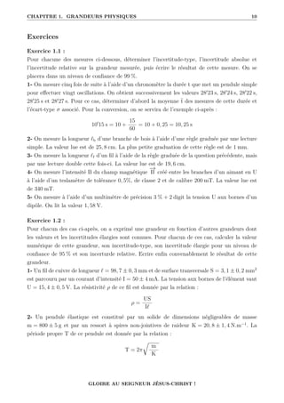 CHAPITRE 1. GRANDEURS PHYSIQUES 10
Exercices
Exercice 1.1 :
Pour chacune des mesures ci-dessous, déterminer l’incertitude-type, l’incertitude absolue et
l’incertitude relative sur la grandeur mesurée, puis écrire le résultat de cette mesure. On se
placera dans un niveau de confiance de 99 %.
1- On mesure cinq fois de suite à l’aide d’un chronomètre la durée t que met un pendule simple
pour effectuer vingt oscillations. On obtient successivement les valeurs 280
23 s, 280
24 s, 280
22 s,
280
25 s et 280
27 s. Pour ce cas, déterminer d’abord la moyenne t des mesures de cette durée et
l’écart-type σ associé. Pour la conversion, on se servira de l’exemple ci-après :
100
15 s = 10 +
15
60
= 10 + 0, 25 = 10, 25 s
2- On mesure la longueur `b d’une branche de bois à l’aide d’une règle graduée par une lecture
simple. La valeur lue est de 25, 8 cm. La plus petite graduation de cette règle est de 1 mm.
3- On mesure la longueur `f d’un fil à l’aide de la règle graduée de la question précédente, mais
par une lecture double cette fois-ci. La valeur lue est de 19, 6 cm.
4- On mesure l’intensité B du champ magnétique
−
→
B créé entre les branches d’un aimant en U
à l’aide d’un teslamètre de tolérance 0, 5%, de classe 2 et de calibre 200 mT. La valeur lue est
de 340 mT.
5- On mesure à l’aide d’un multimètre de précision 3 % + 2 digit la tension U aux bornes d’un
dipôle. On lit la valeur 1, 58 V.
Exercice 1.2 :
Pour chacun des cas ci-après, on a exprimé une grandeur en fonction d’autres grandeurs dont
les valeurs et les incertitudes élargies sont connues. Pour chacun de ces cas, calculer la valeur
numérique de cette grandeur, son incertitude-type, son incertitude élargie pour un niveau de
confiance de 95 % et son incerturde relative. Ecrire enfin convenablement le résultat de cette
grandeur.
1- Un fil de cuivre de longueur ` = 98, 7 ± 0, 3 mm et de surface transversale S = 3, 1 ± 0, 2 mm2
est parcouru par un courant d’intensité I = 50 ± 4 mA. La tension aux bornes de l’élément vaut
U = 15, 4 ± 0, 5 V. La résistivité ρ de ce fil est donnée par la relation :
ρ =
US
I`
2- Un pendule élastique est constitué par un solide de dimensions négligeables de masse
m = 800 ± 5 g et par un ressort à spires non-jointives de raideur K = 20, 8 ± 1, 4 N.m−1
. La
période propre T de ce pendule est donnée par la relation :
T = 2π
É
m
K
GLOIRE AU SEIGNEUR JÉSUS-CHRIST !
 