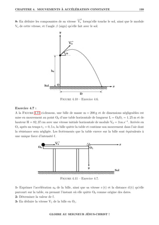 CHAPITRE 4. MOUVEMENTS À ACCÉLÉRATION CONSTANTE 199
8- En déduire les composantes de sa vitesse
−
→
Vs lorsqu’elle touche le sol, ainsi que le module
Vs de cette vitesse, et l’angle β (aigu) qu’elle fait avec le sol.
Figure 4.10 – Exercice 4.6.
Exercice 4.7 :
A la Figure 4.11 ci-dessous, une bille de masse m = 200 g et de dimensions négligeables est
mise en mouvement au point O0 d’une table horizontale de longueur L = O0O1 = 1, 25 m et de
hauteur H = 82, 37 cm avec une vitesse initiale horizontale de module V0 = 3 m.s−1
. Arrivée en
O1 après un temps t1 = 0, 5 s, la bille quitte la table et continue son mouvement dans l’air dont
la résistance sera négligée. Les frottements que la table exerce sur la bille sont équivalents à
une unique force d’intensité f.
Figure 4.11 – Exercice 4.7.
1- Exprimer l’accélération a0 de la bille, ainsi que sa vitesse v (t) et la distance d (t) qu’elle
parcourt sur la table, en prenant l’instant où elle quitte O0 comme origine des dates.
2- Déterminer la valeur de f.
3- En déduire la vitesse V1 de la bille en O1.
GLOIRE AU SEIGNEUR JÉSUS-CHRIST !
 