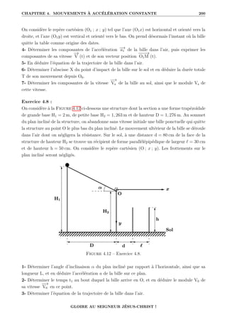 CHAPITRE 4. MOUVEMENTS À ACCÉLÉRATION CONSTANTE 200
On considère le repère cartésien (O1 ; x ; y) tel que l’axe (O1x) est horizontal et orienté vers la
droite, et l’axe (O1y) est vertical et orienté vers le bas. On prend désormais l’instant où la bille
quitte la table comme origine des dates.
4- Déterminer les composantes de l’accélération −
→
a1 de la bille dans l’air, puis exprimer les
composantes de sa vitesse
−
→
V (t) et de son vecteur position
−
−
−
→
O1M (t).
5- En déduire l’équation de la trajectoire de la bille dans l’air.
6- Déterminer l’abscisse X du point d’impact de la bille sur le sol et en déduire la durée totale
T de son mouvement depuis O0.
7- Déterminer les composantes de la vitesse
−
→
Vs de la bille au sol, ainsi que le module Vs de
cette vitesse.
Exercice 4.8 :
On considère à la Figure 4.12 ci-dessous une structure dont la section a une forme trapézoïdale
de grande base H1 = 2 m, de petite base H2 = 1, 263 m et de hauteur D = 1, 276 m. Au sommet
du plan incliné de la structure, on abandonne sans vitesse initiale une bille ponctuelle qui quitte
la structure au point O le plus bas du plan incliné. Le mouvement ultérieur de la bille se déroule
dans l’air dont on négligera la résistance. Sur le sol, à une distance d = 80 cm de la face de la
structure de hauteur H2 se trouve un récipient de forme parallélépipédique de largeur ` = 30 cm
et de hauteur h = 50 cm. On considère le repère cartésien (O ; x ; y). Les frottements sur le
plan incliné seront négligés.
Figure 4.12 – Exercice 4.8.
1- Déterminer l’angle d’inclinaison α du plan incliné par rapport à l’horizontale, ainsi que sa
longueur L, et en déduire l’accélération a de la bille sur ce plan.
2- Déterminer le temps t1 au bout duquel la bille arrive en O, et en déduire le module V0 de
sa vitesse
−
−
→
V0 en ce point.
3- Déterminer l’équation de la trajectoire de la bille dans l’air.
GLOIRE AU SEIGNEUR JÉSUS-CHRIST !
 