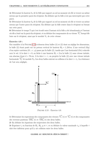 CHAPITRE 4. MOUVEMENTS À ACCÉLÉRATION CONSTANTE 201
4- Déterminer la hauteur h1 de la bille par rapport au sol au moment où elle se trouve au même
niveau que la première paroi du récipient. En déduire que la bille n’est pas interceptée par cette
paroi.
5- Déterminer la hauteur h2 de la bille par rapport au sol au moment où elle se trouve au même
niveau que l’autre paroi du récipient. En déduire que la bille rentre dans le récipient en butant
sur cette paroi.
6- Déterminer le temps T qui s’est écoulé entre l’instant où la bille a été abandonnée et l’instant
où elle a buté sur la paroi du récipient, et en déduire les composantes de sa vitesse
−
−
→
V1 lorsqu’elle
bute sur le récipient, ainsi que le module V1 de cette vitesse.
Exercice 4.9 :
On considère à la Figure 4.13 ci-dessous deux balles (1) et (2) dont on néglige les dimensions,
la balle (2) étant posée sur un poteau vertical de hauteur H2 = 1, 216 m. L’axe vertical (Oy)
d’un repère cartésien (O ; x ; y) passe par la balle (2), tandis que l’axe horizontal (Ox) coïncide
avec le sol. A la date t = 0, on lâche à une hauteur H1 = 2 m la balle (1) sans vitesse initiale,
son abscisse étant d = 78 cm. A la date t = τ, on projette la balle (2) avec une vitesse initiale
horizontale
−
−
→
V0 de module V0. Les deux balles entrent en collision à la date t = tr. La résistance
de l’air sera négligée.
Figure 4.13 – Exercice 4.9.
1- Déterminer les expressions des composantes des vitesses
−
−
→
V1 (t) et
−
−
→
V2 (t) et des composantes
des vecteurs positions
−
−
−
→
OM1 (t) et
−
−
−
→
OM2 (t) des deux balles.
2- En déduire les équations des trajectoires des deux balles.
3- Exprimer tr en fonction de H1, H2, g et τ, et en déduire la valeur maximale τm à laquelle τ
doit être inférieur pour qu’il y ait collision entre les deux balles.
GLOIRE AU SEIGNEUR JÉSUS-CHRIST !
 