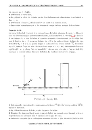 CHAPITRE 4. MOUVEMENTS À ACCÉLÉRATION CONSTANTE 202
On suppose que τ = 0, 25 s.
4- Déterminer la valeur de tr.
5- En déduire la valeur de V0 pour que les deux balles entrent effectivement en collision à la
date t = tr.
6- Déterminer l’abscisse X et l’ordonnée Y du point où la collision a lieu.
7- Déterminer les modules v1 et v2 des vitesses de chaque balle au moment de la collision.
Exercice 4.10 :
Un joueur de football s’exerce à tirer les coup-francs. Le ballon sphérique de rayon r = 11 cm est
posé sur le terrain supposé parfaitement horizontal, comme illustré à la Figure 4.14 ci-dessous.
A une distance dM = 10 m du ballon se trouve un accessoire d’entraînement, qui fait office d’un
mur de hauteur hM = 1, 8 m. A une distance dB = 20 m du ballon se trouve la ligne des buts
de hauteur hB = 2, 42 m. Le joueur frappe le ballon avec une vitesse initiale
−
−
→
V0 de module
V0 = 79, 69 km.h−1
qui fait avec l’horizontale un angle α ∈ ] 0° ; 90° [. On considère le repère
cartésien (O ; x ; y) tel que l’axe horizontal (Ox) coïncide avec le terrain, et l’axe vertical (Oy)
passe par la position initiale du centre du ballon. La résistance de l’air sera négligée.
Figure 4.14 – Exercice 4.10.
1- Déterminer les expressions des composantes de la vitesse
−
→
V (t) et du vecteur position
−
−
→
OC (t)
du centre du ballon.
2- En déduire l’équation de la trajectoire du centre du ballon.
3- Exprimer les hauteurs h0
M et h0
B du centre du ballon par rapport au sol lorsqu’il se trouve
respectivement au niveau du mur et au niveau de la ligne des buts.
4- Démontrer que pour que le ballon passe au-dessus du mur, et qu’il soit cadré (il rentre dans
GLOIRE AU SEIGNEUR JÉSUS-CHRIST !
 