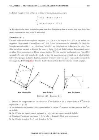 CHAPITRE 4. MOUVEMENTS À ACCÉLÉRATION CONSTANTE 203
les buts), l’angle α doit vérfier le système d’inéquations ci-dessous :





tan2
α − 10 tan α + 2, 8  0
tan2
α − 5 tan α + 1, 55  0
5- En déduire les deux intervalles possibles dans lesquels α doit se situer pour que la ballon
passe au-dessus du mur et qu’il soit cadré.
Exercice 4.11 :
Un plan en forme de rectangle de longueur L = 2, 28 m et de largeur ` = 1, 955 m est incliné par
rapport à l’horizontale d’un angle α = 60°. Soit O l’un des sommets du rectangle. On considère
le repère cartésien (O ; x ; y ; z) tel que l’axe (Ox) est dirigé suivant la longueur du plan, l’axe
(Oy) est dirigé suivant la largeur du plan, et l’axe (Oz) est dirigé suivant la perpendiculaire
au plan. On communique en O une vitesse initiale
−
−
→
V0 (de module V0) faisant avec l’axe (Ox)
un angle β à une bille ponctuelle, et elle se met en mouvement en restant sur le plan incliné.
Elle s’élève jusqu’à la limite du plan, avant de retomber sur l’axe (Ox) en un autre sommet du
rectangle. La Figure 4.15 ci-dessous illustre la situation. Les frottements seront négligés.
Figure 4.15 – Exercice 4.11.
1- Donner les composantes de l’accélération −
→
a de la bille et de la vitesse initiale
−
−
→
V0 dans le
repère (O ; x ; y ; z).
2- En déduire les expressions des composantes de la vitesse
−
→
V (t) et du vecteur position
−
−
→
OM (t)
de la bille.
3- En déduire les équations qui régissent la trajectoire du mouvement de la bille.
4- Exprimer l’ordonnée maximale H de la bille et la portée D de son mouvement.
5- En déduire la valeur de β, puis la valeur de V0.
GLOIRE AU SEIGNEUR JÉSUS-CHRIST !
 