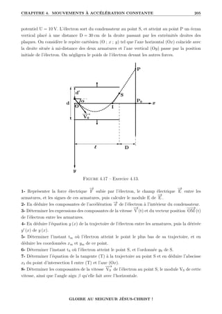 CHAPITRE 4. MOUVEMENTS À ACCÉLÉRATION CONSTANTE 205
potentiel U = 10 V. L’électron sort du condensateur au point S, et atteint au point P un écran
vertical placé à une distance D = 30 cm de la droite passant par les extrémités droites des
plaques. On considère le repère cartésien (O ; x ; y) tel que l’axe horizontal (Ox) coïncide avec
la droite située à mi-distance des deux armatures et l’axe vertical (Oy) passe par la position
initiale de l’électron. On négligera le poids de l’électron devant les autres forces.
Figure 4.17 – Exercice 4.13.
1- Représenter la force électrique
−
→
F subie par l’électron, le champ électrique
−
→
E entre les
armatures, et les signes de ces armatures, puis calculer le module E de
−
→
E .
2- En déduire les composantes de l’accélération −
→
a de l’électron à l’intérieur du condensateur.
3- Déterminer les expressions des composantes de la vitesse
−
→
V (t) et du vecteur position
−
−
→
OM (t)
de l’électron entre les armatures.
4- En déduire l’équation y (x) de la trajectoire de l’électron entre les armatures, puis la dérivée
y0
(x) de y (x).
5- Déterminer l’instant tm où l’électron atteint le point le plus bas de sa trajectoire, et en
déduire les coordonnées xm et ym de ce point.
6- Déterminer l’instant tS où l’électron atteint le point S, et l’ordonnée yS de S.
7- Déterminer l’équation de la tangente (T) à la trajectoire au point S et en déduire l’abscisse
xI du point d’intersection I entre (T) et l’axe (Ox).
8- Déterminer les composantes de la vitesse
−
−
→
VS de l’électron au point S, le module VS de cette
vitesse, ainsi que l’angle aigu β qu’elle fait avec l’horizontale.
GLOIRE AU SEIGNEUR JÉSUS-CHRIST !
 
